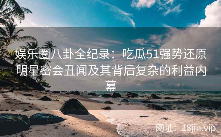 娱乐圈八卦全纪录:吃瓜51强势还原明星密会丑闻及其背后复杂的利益内幕 娱乐圈八卦全纪录:吃瓜51强势还原明星密会丑闻及其背后复杂的利益内幕