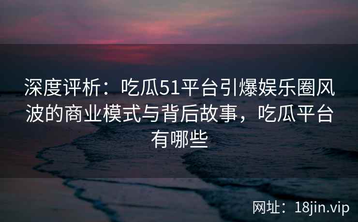 深度评析：吃瓜51平台引爆娱乐圈风波的商业模式与背后故事，吃瓜平台有哪些