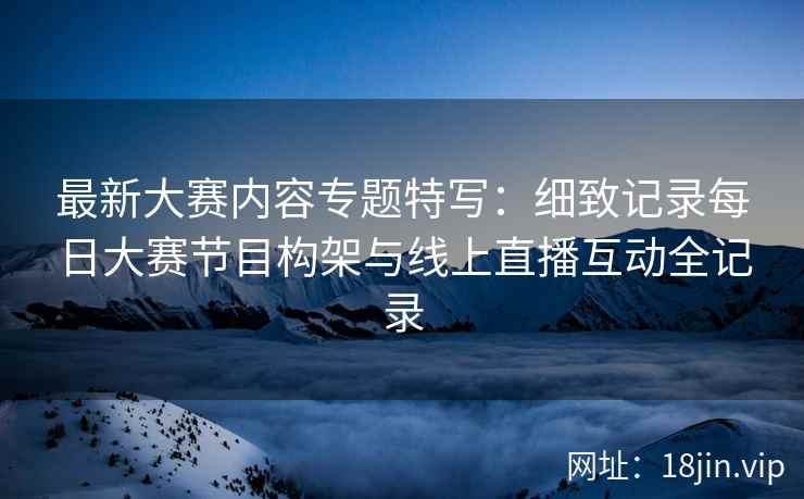 最新大赛内容专题特写：细致记录每日大赛节目构架与线上直播互动全记录