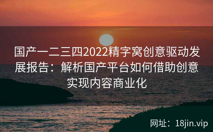 国产一二三四2022精字窝创意驱动发展报告:解析国产平台如何借助创意实现内容商业化 国产一二三四2022精字窝创意驱动发展报告:解析国产平台如何借助创意实现内容商业化