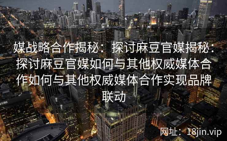 媒战略合作揭秘：探讨麻豆官媒揭秘：探讨麻豆官媒如何与其他权威媒体合作如何与其他权威媒体合作实现品牌联动