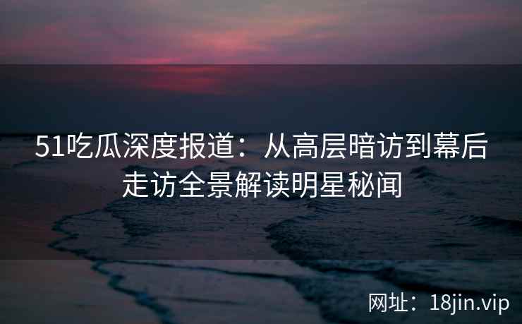 51吃瓜深度报道：从高层暗访到幕后走访全景解读明星秘闻