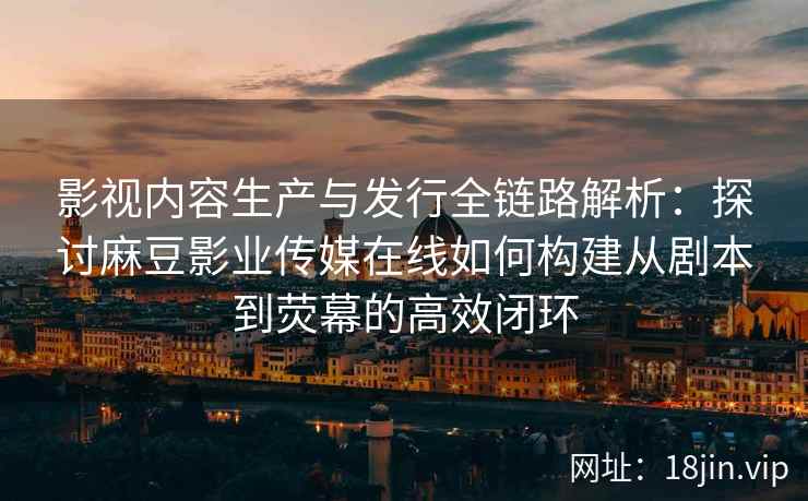 影视内容生产与发行全链路解析:探讨麻豆影业传媒在线如何构建从剧本到荧幕的高效闭环 影视内容生产与发行全链路解析:探讨麻豆影业传媒在线如何构建从剧本到荧幕的高效闭环