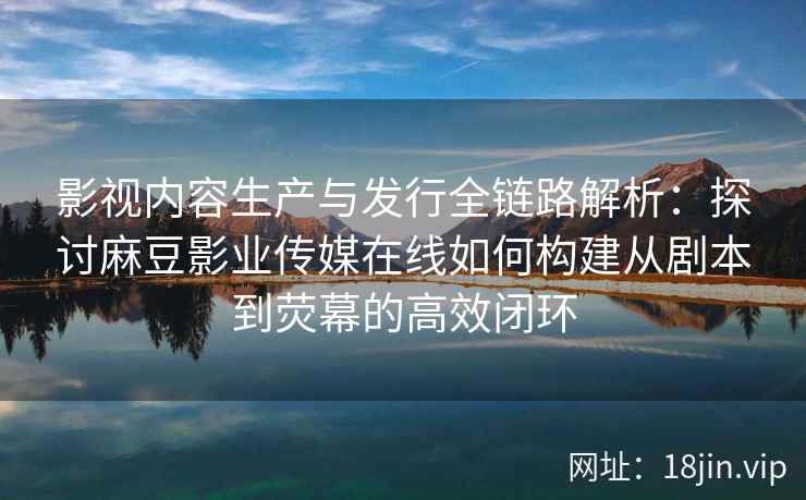 影视内容生产与发行全链路解析：探讨麻豆影业传媒在线如何构建从剧本到荧幕的高效闭环