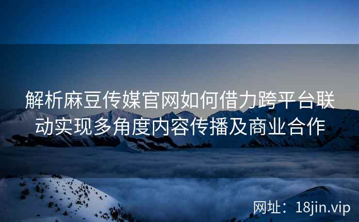 解析麻豆传媒官网如何借力跨平台联动实现多角度内容传播及商业合作 解析麻豆传媒官网如何借力跨平台联动实现多角度内容传播及商业合作