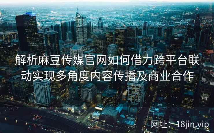 解析麻豆传媒官网如何借力跨平台联动实现多角度内容传播及商业合作