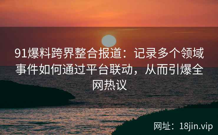91爆料跨界整合报道：记录多个领域事件如何通过平台联动，从而引爆全网热议