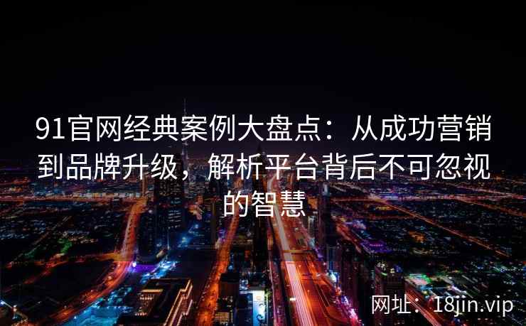91官网经典案例大盘点：从成功营销到品牌升级，解析平台背后不可忽视的智慧