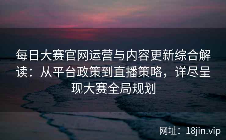 每日大赛官网运营与内容更新综合解读：从平台政策到直播策略，详尽呈现大赛全局规划
