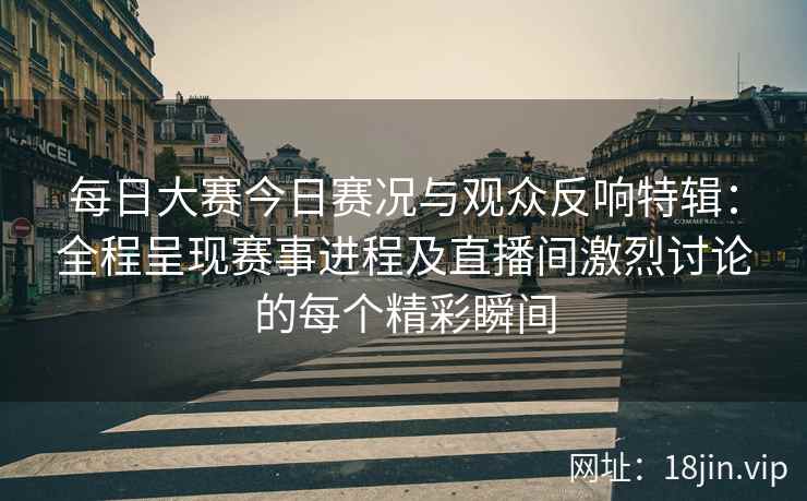 每日大赛今日赛况与观众反响特辑：全程呈现赛事进程及直播间激烈讨论的每个精彩瞬间