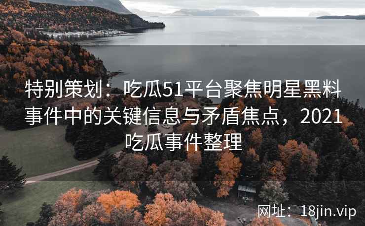 特别策划：吃瓜51平台聚焦明星黑料事件中的关键信息与矛盾焦点，2021吃瓜事件整理