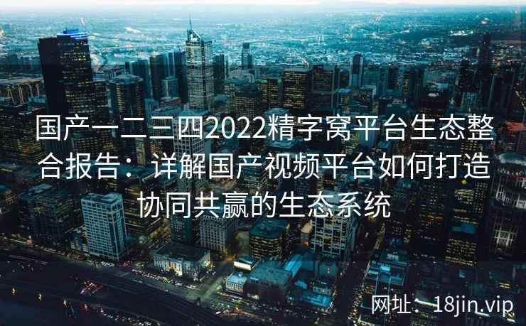 国产一二三四2022精字窝平台生态整合报告：详解国产视频平台如何打造协同共赢的生态系统