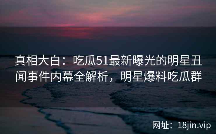 真相大白：吃瓜51最新曝光的明星丑闻事件内幕全解析，明星爆料吃瓜群