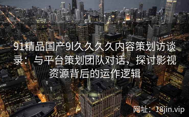 91精品国产9l久久久久内容策划访谈录：与平台策划团队对话，探讨影视资源背后的运作逻辑