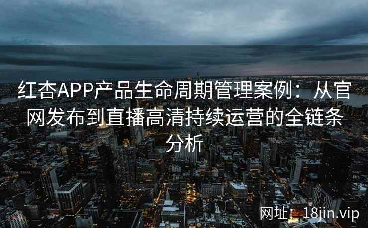 红杏APP产品生命周期管理案例：从官网发布到直播高清持续运营的全链条分析