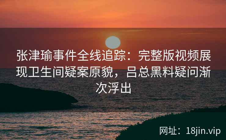 张津瑜事件全线追踪：完整版视频展现卫生间疑案原貌，吕总黑料疑问渐次浮出