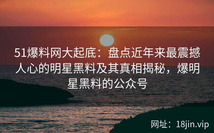 51爆料网大起底：盘点近年来最震撼人心的明星黑料及其真相揭秘，爆明星黑料的公众号