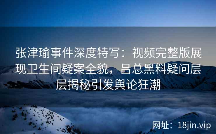 张津瑜事件深度特写：视频完整版展现卫生间疑案全貌，吕总黑料疑问层层揭秘引发舆论狂潮