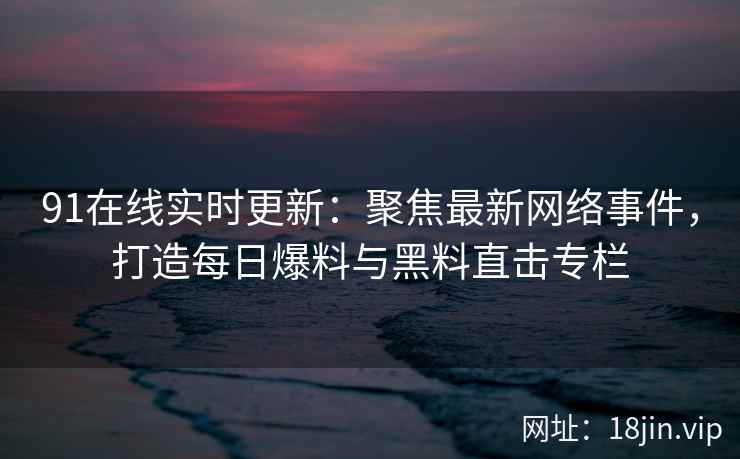 91在线实时更新:聚焦最新网络事件,打造每日爆料与黑料直击专栏 91在线实时更新:聚焦最新网络事件,打造每日爆料与黑料直击专栏
