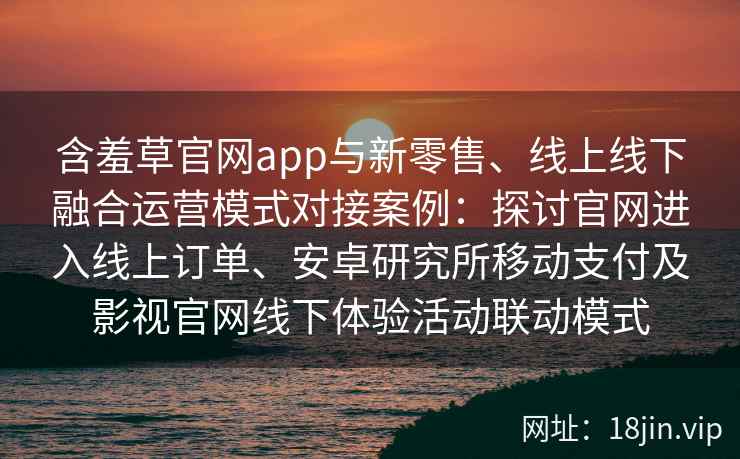 含羞草官网app与新零售、线上线下融合运营模式对接案例：探讨官网进入线上订单、安卓研究所移动支付及影视官网线下体验活动联动模式