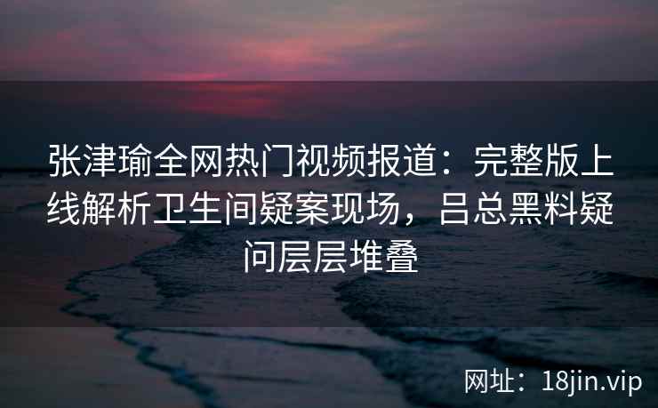 张津瑜全网热门视频报道：完整版上线解析卫生间疑案现场，吕总黑料疑问层层堆叠