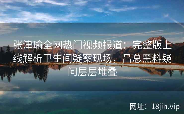张津瑜全网热门视频报道:完整版上线解析卫生间疑案现场,吕总黑料疑问层层堆叠 张津瑜全网热门视频报道:完整版上线解析卫生间疑案现场,吕总黑料疑问层层堆叠